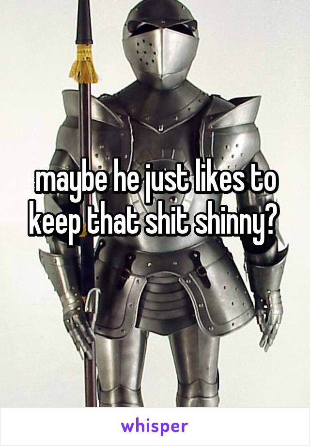 maybe he just likes to keep that shit shinny? 
