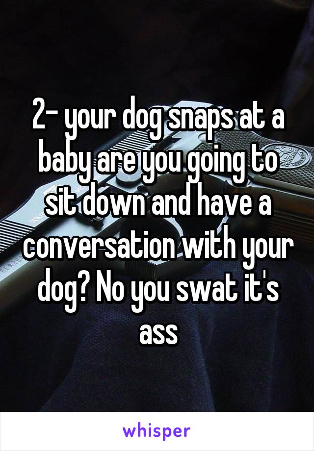 2- your dog snaps at a baby are you going to sit down and have a conversation with your dog? No you swat it's ass