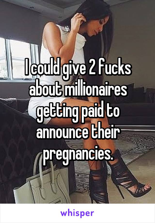 I could give 2 fucks about millionaires getting paid to announce their pregnancies.