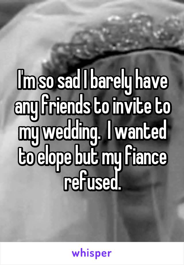 I'm so sad I barely have any friends to invite to my wedding.  I wanted to elope but my fiance refused.