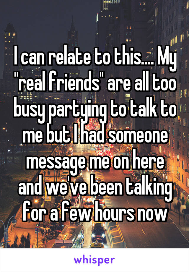 I can relate to this.... My "real friends" are all too busy partying to talk to me but I had someone message me on here and we've been talking for a few hours now