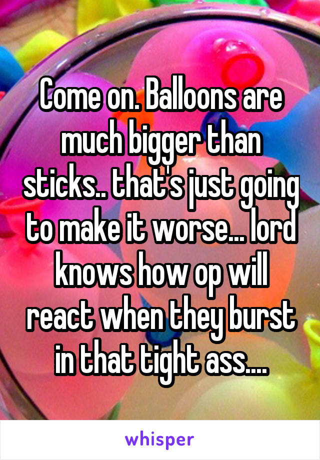 Come on. Balloons are much bigger than sticks.. that's just going to make it worse... lord knows how op will react when they burst in that tight ass....