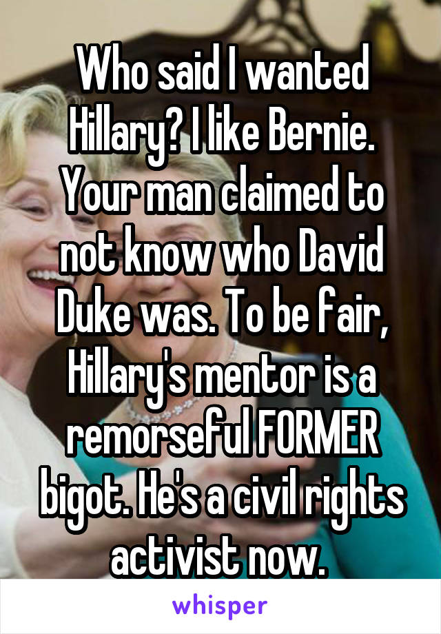 Who said I wanted Hillary? I like Bernie. Your man claimed to not know who David Duke was. To be fair, Hillary's mentor is a remorseful FORMER bigot. He's a civil rights activist now. 