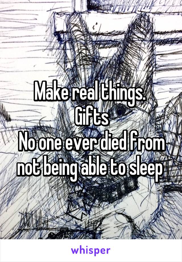 Make real things. 
Gifts
No one ever died from not being able to sleep 