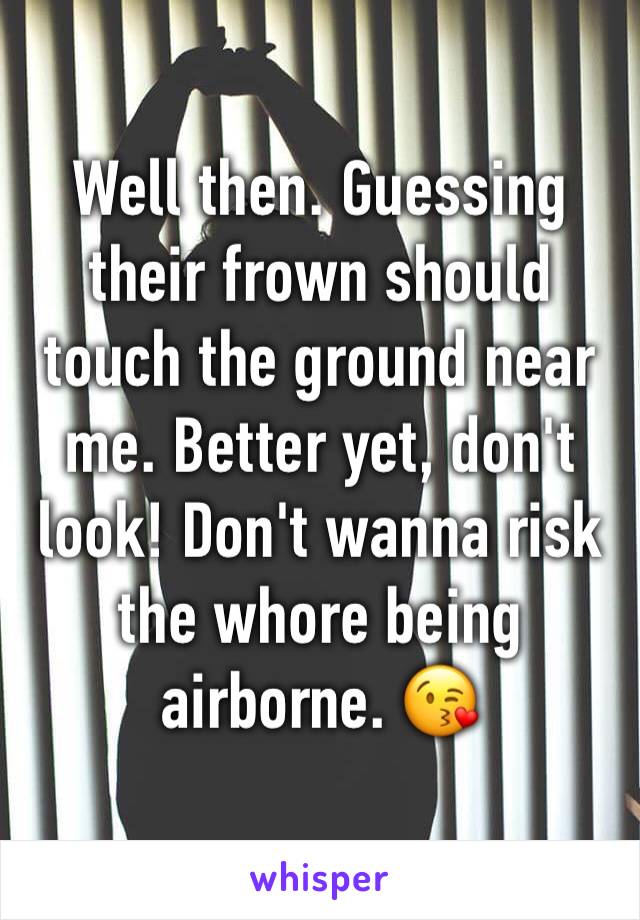 Well then. Guessing their frown should touch the ground near me. Better yet, don't look! Don't wanna risk the whore being airborne. 😘