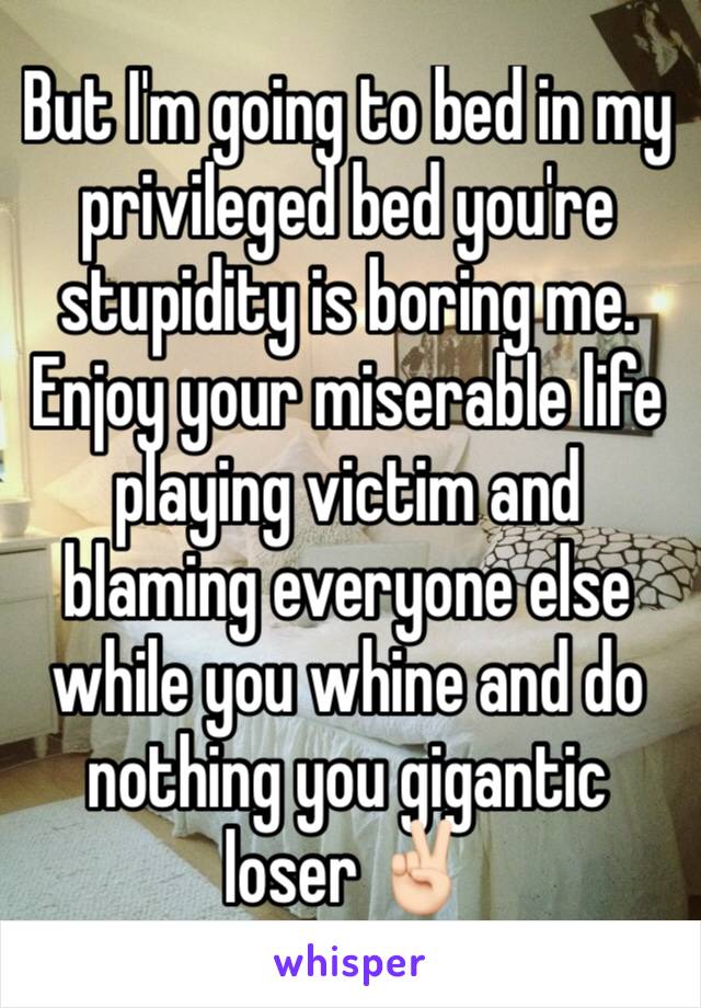 But I'm going to bed in my privileged bed you're stupidity is boring me. Enjoy your miserable life playing victim and blaming everyone else while you whine and do nothing you gigantic loser ✌🏻