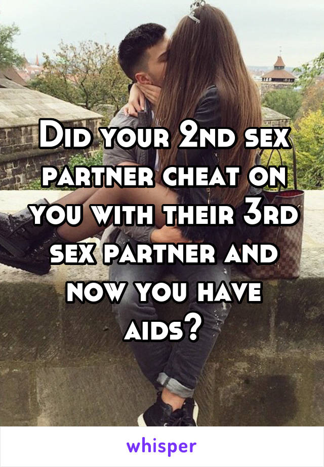 Did your 2nd sex partner cheat on you with their 3rd sex partner and now you have aids?