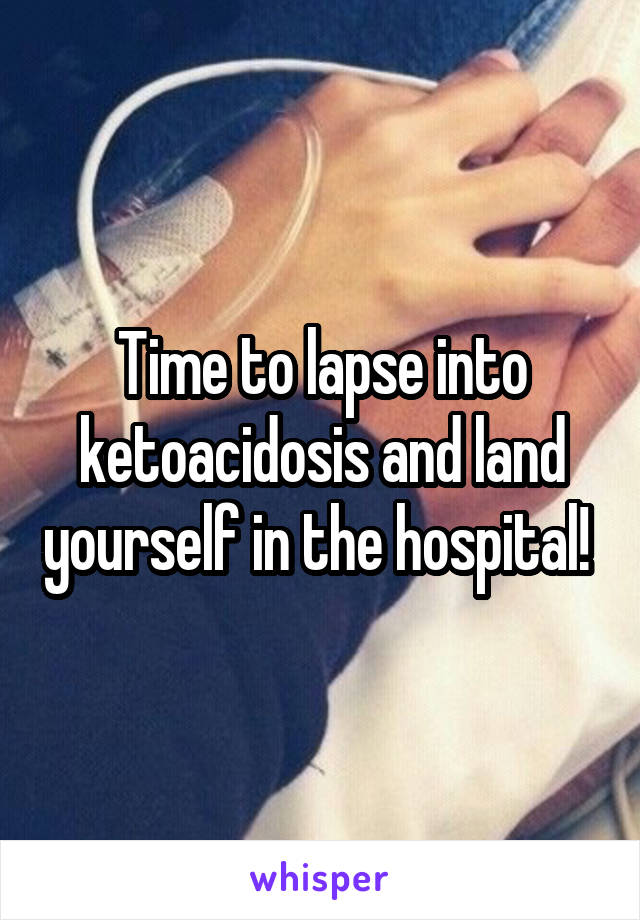 Time to lapse into ketoacidosis and land yourself in the hospital! 