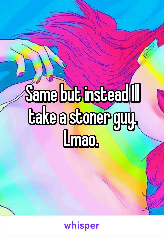 Same but instead Ill take a stoner guy. Lmao. 