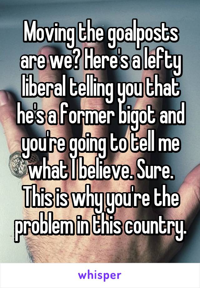 Moving the goalposts are we? Here's a lefty liberal telling you that he's a former bigot and you're going to tell me what I believe. Sure. This is why you're the problem in this country. 