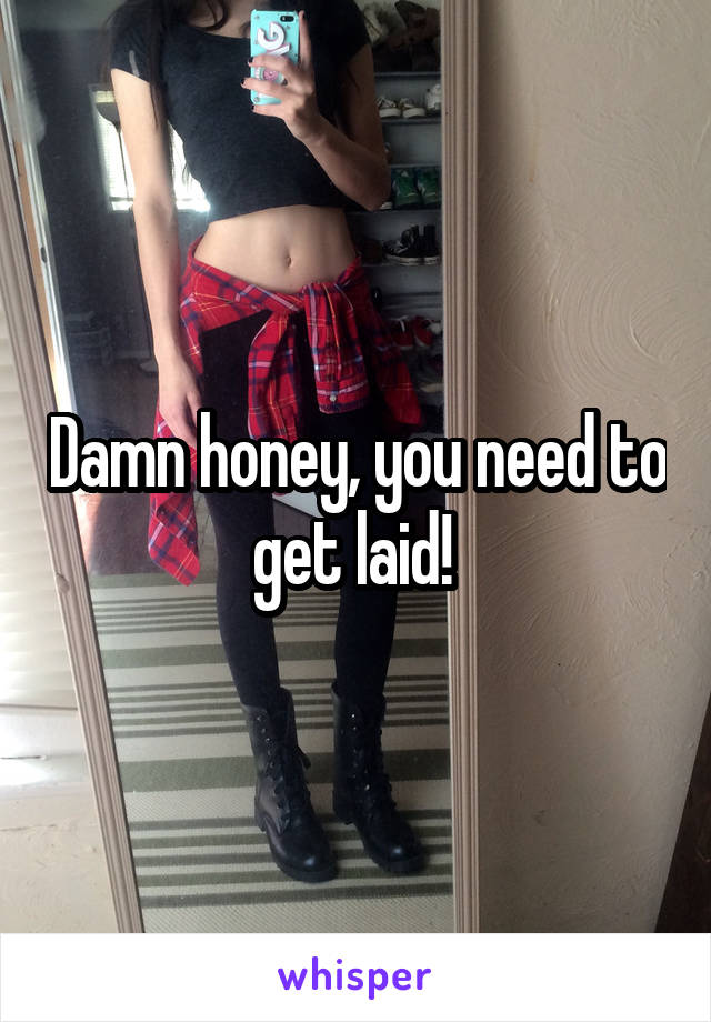 Damn honey, you need to get laid! 