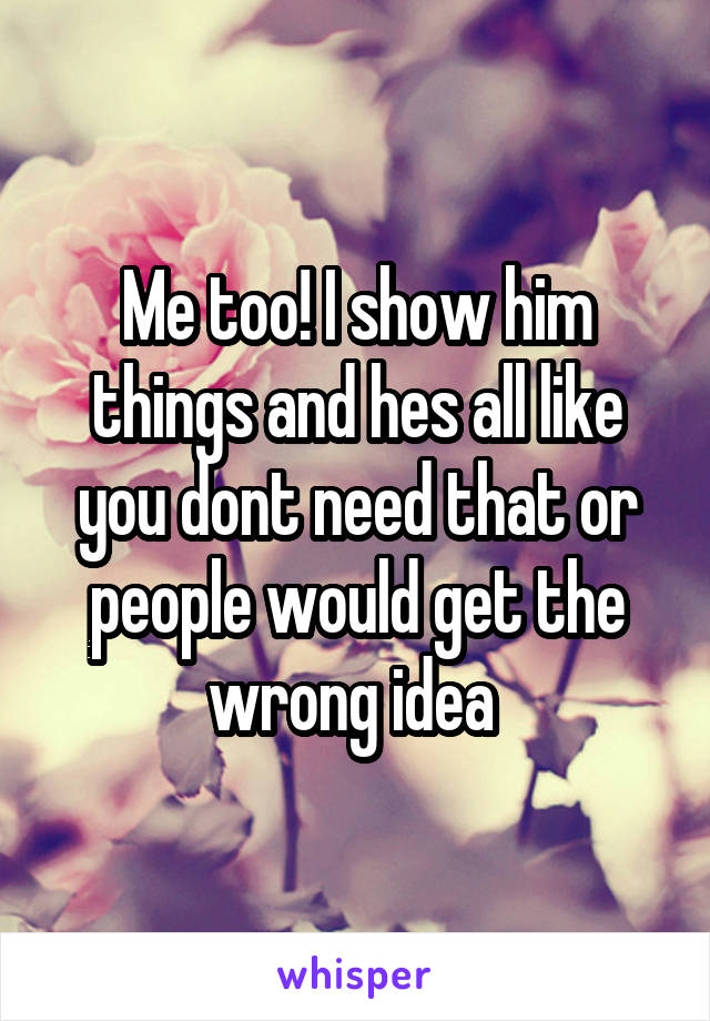 Me too! I show him things and hes all like you dont need that or people would get the wrong idea 