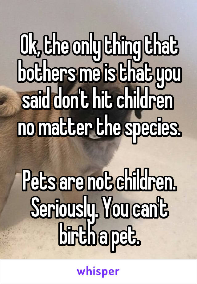 Ok, the only thing that bothers me is that you said don't hit children  no matter the species.

Pets are not children.
Seriously. You can't birth a pet.