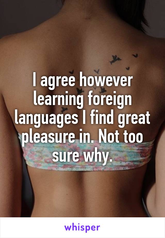 I agree however learning foreign languages I find great pleasure in. Not too sure why.