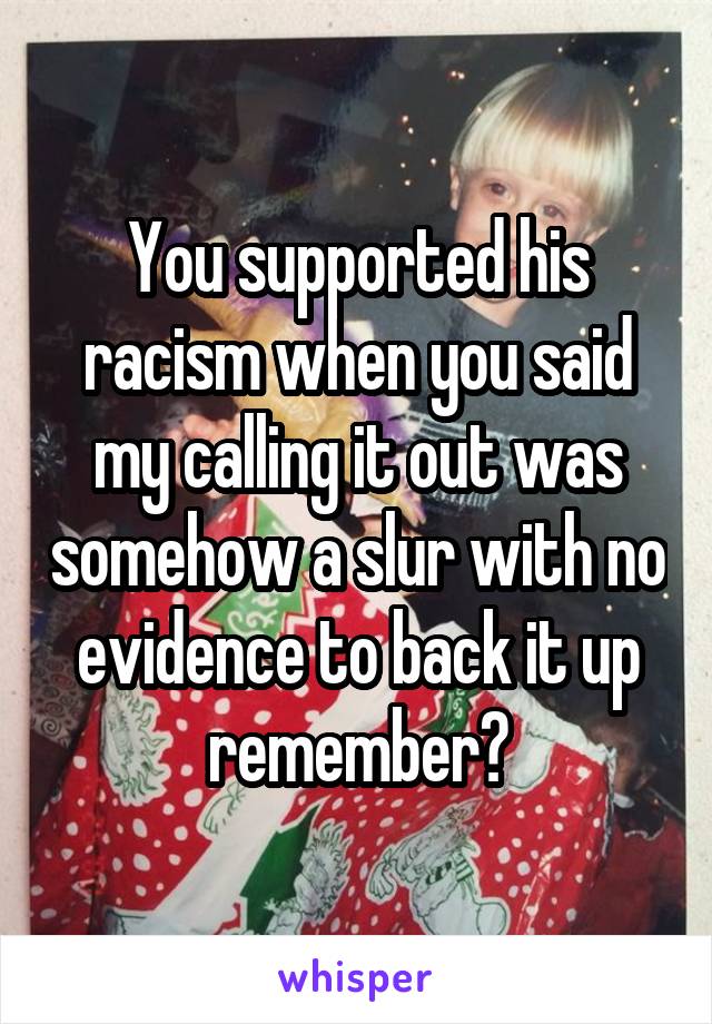 You supported his racism when you said my calling it out was somehow a slur with no evidence to back it up remember?