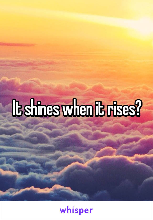 It shines when it rises?