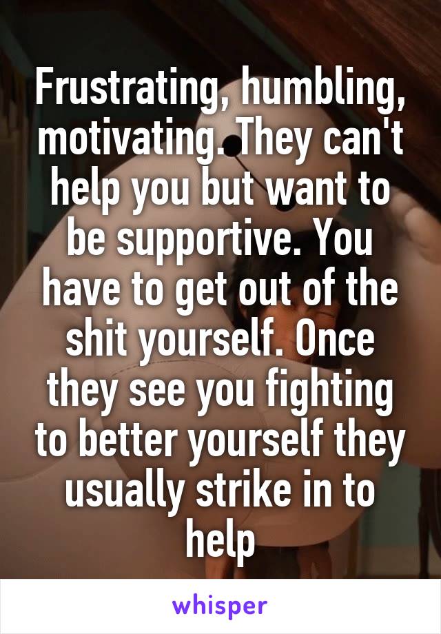 Frustrating, humbling, motivating. They can't help you but want to be supportive. You have to get out of the shit yourself. Once they see you fighting to better yourself they usually strike in to help