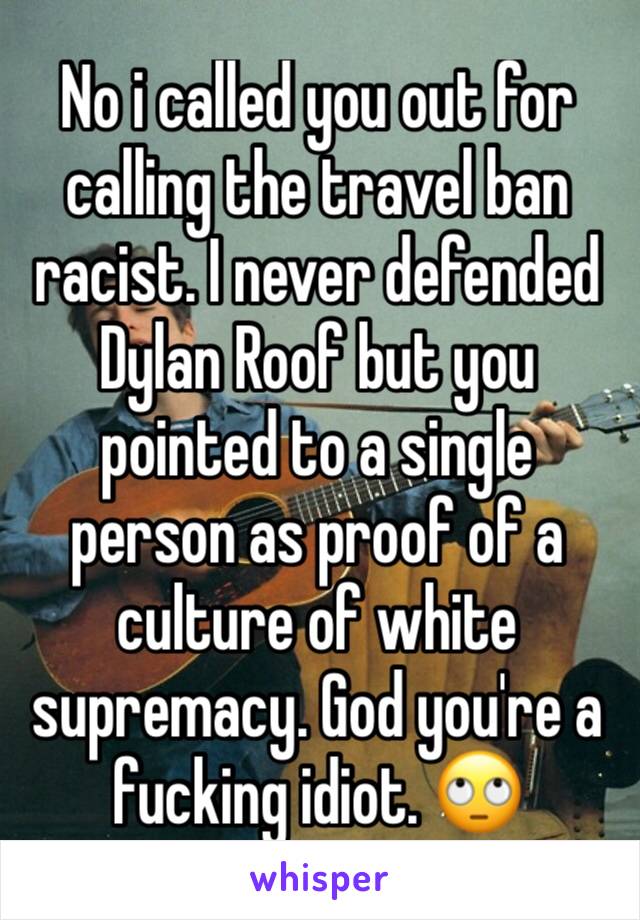 No i called you out for calling the travel ban racist. I never defended Dylan Roof but you pointed to a single person as proof of a culture of white supremacy. God you're a fucking idiot. 🙄