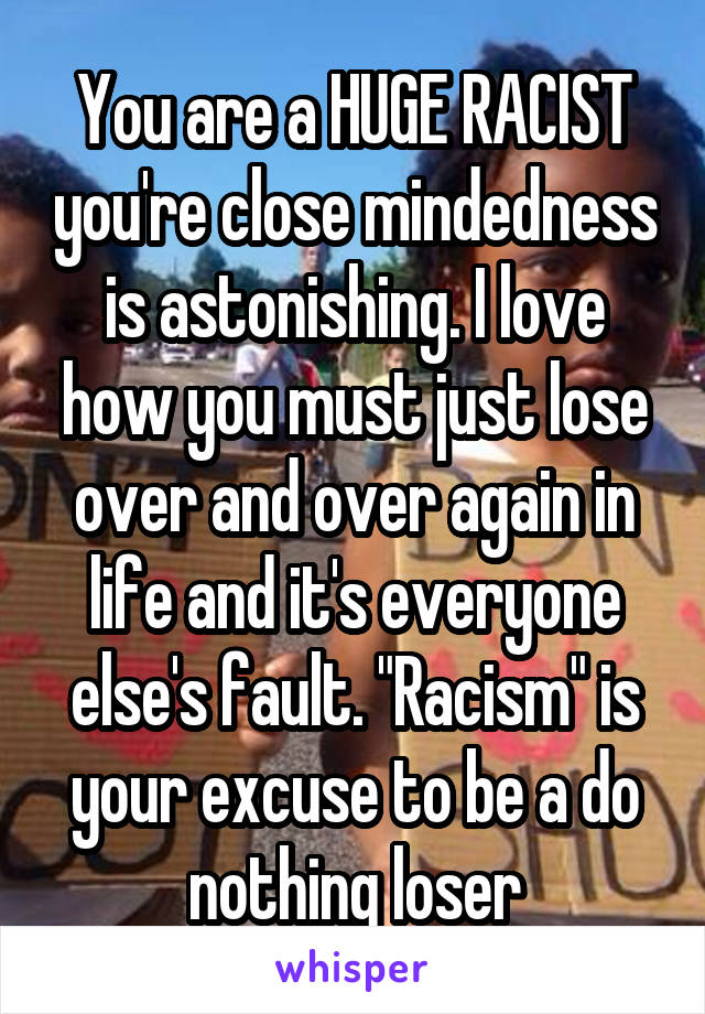 You are a HUGE RACIST you're close mindedness is astonishing. I love how you must just lose over and over again in life and it's everyone else's fault. "Racism" is your excuse to be a do nothing loser