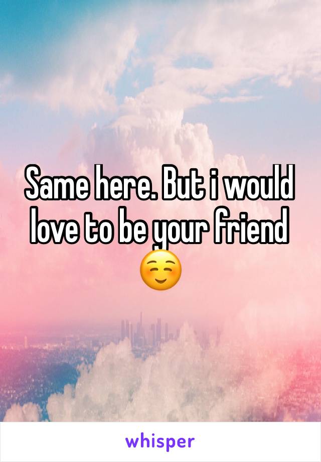 Same here. But i would love to be your friend ☺️