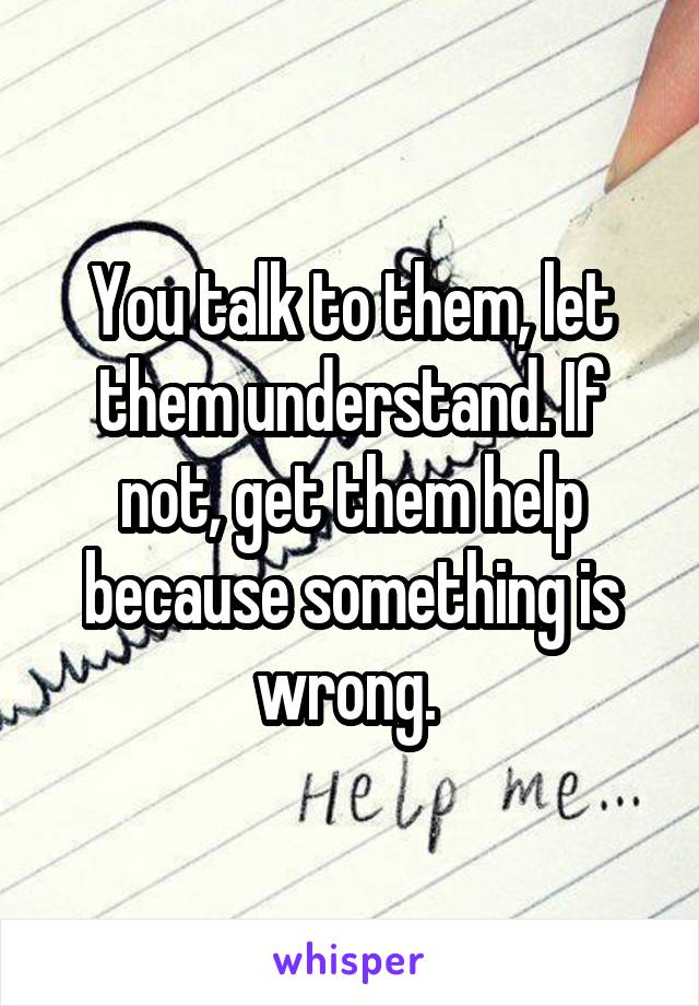 You talk to them, let them understand. If not, get them help because something is wrong. 