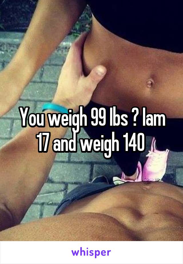 You weigh 99 Ibs ? Iam 17 and weigh 140 