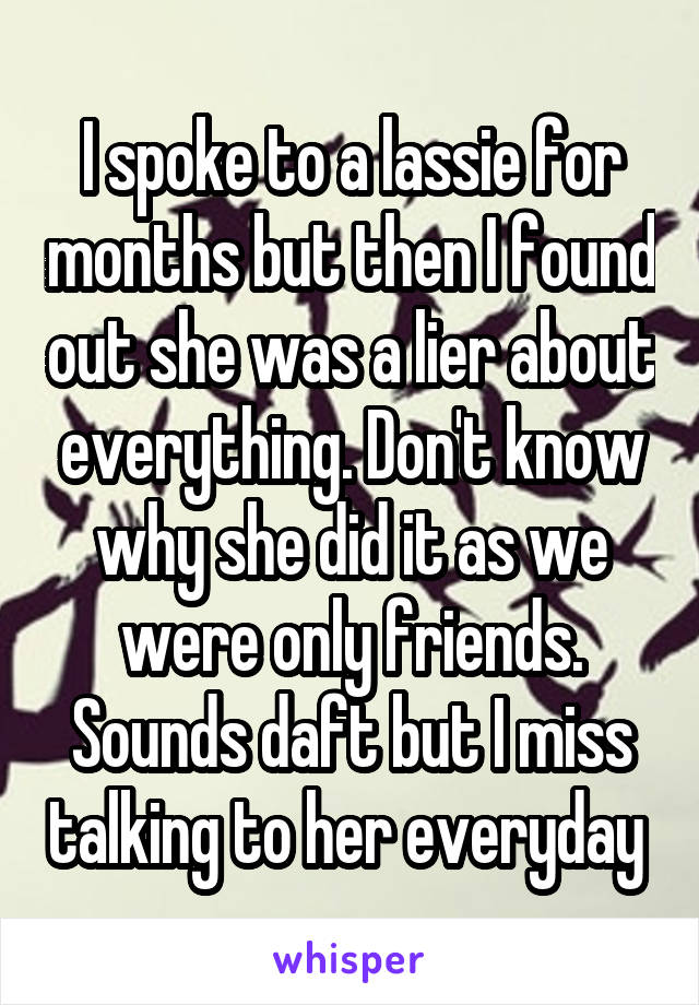 I spoke to a lassie for months but then I found out she was a lier about everything. Don't know why she did it as we were only friends. Sounds daft but I miss talking to her everyday 