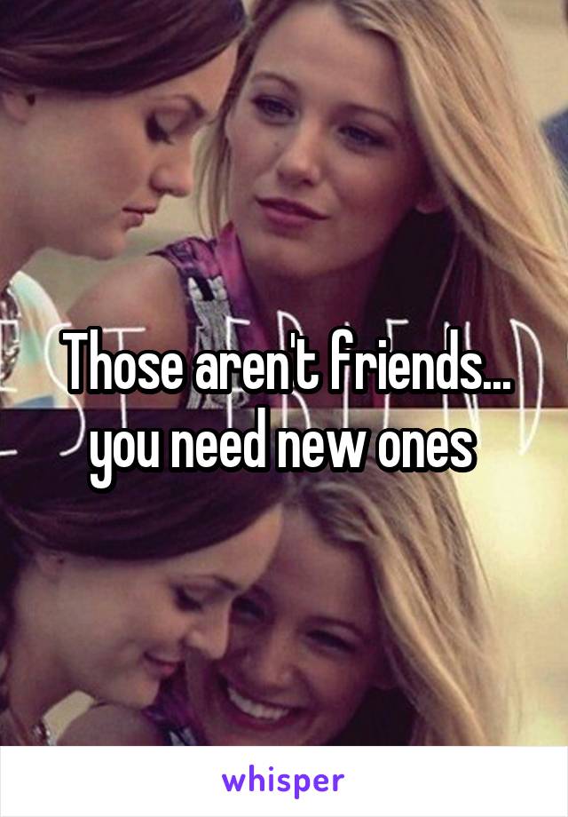 Those aren't friends... you need new ones 