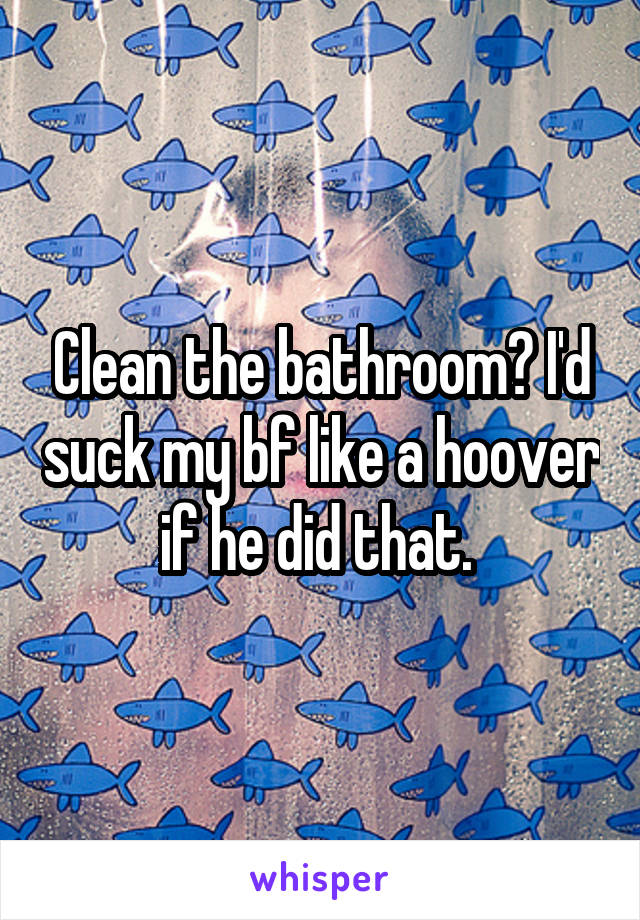 Clean the bathroom? I'd suck my bf like a hoover if he did that. 