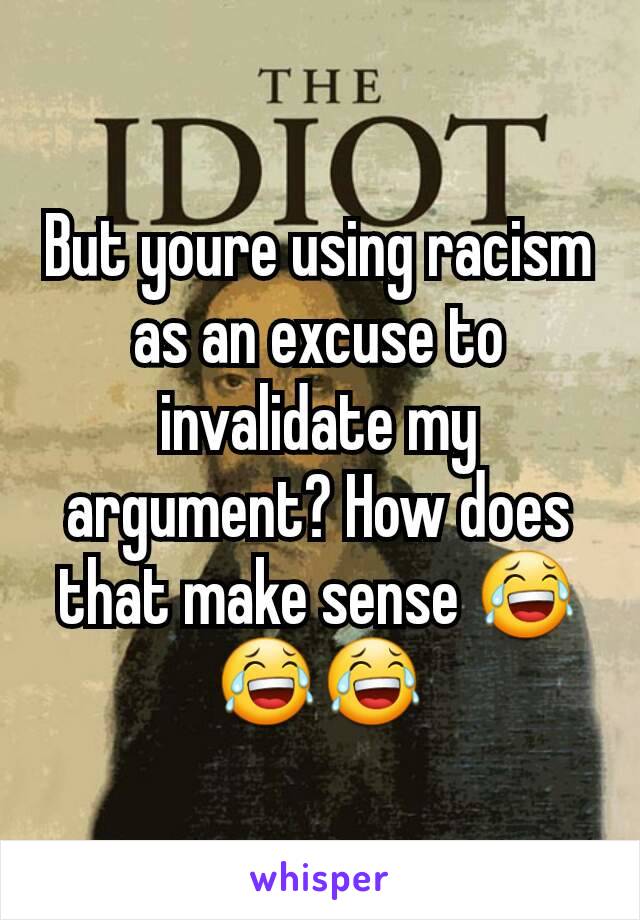 But youre using racism as an excuse to invalidate my argument? How does that make sense 😂😂😂