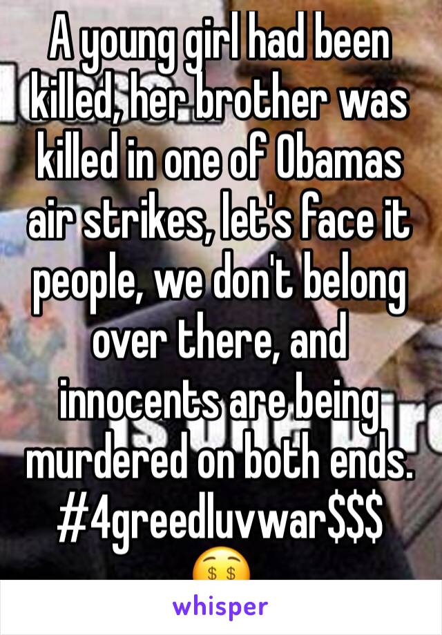 A young girl had been killed, her brother was killed in one of Obamas air strikes, let's face it people, we don't belong over there, and innocents are being murdered on both ends. #4greedluvwar$$$
🤑