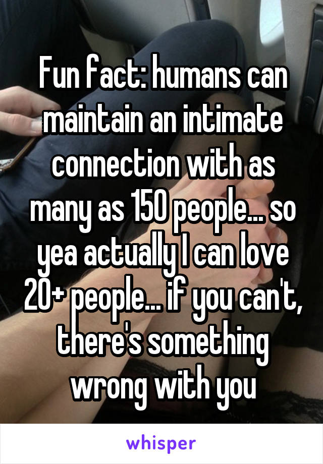 Fun fact: humans can maintain an intimate connection with as many as 150 people... so yea actually I can love 20+ people... if you can't, there's something wrong with you