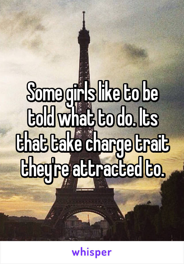 Some girls like to be told what to do. Its that take charge trait they're attracted to.