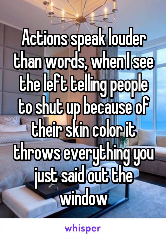 Actions speak louder than words, when I see the left telling people to shut up because of their skin color it throws everything you just said out the window