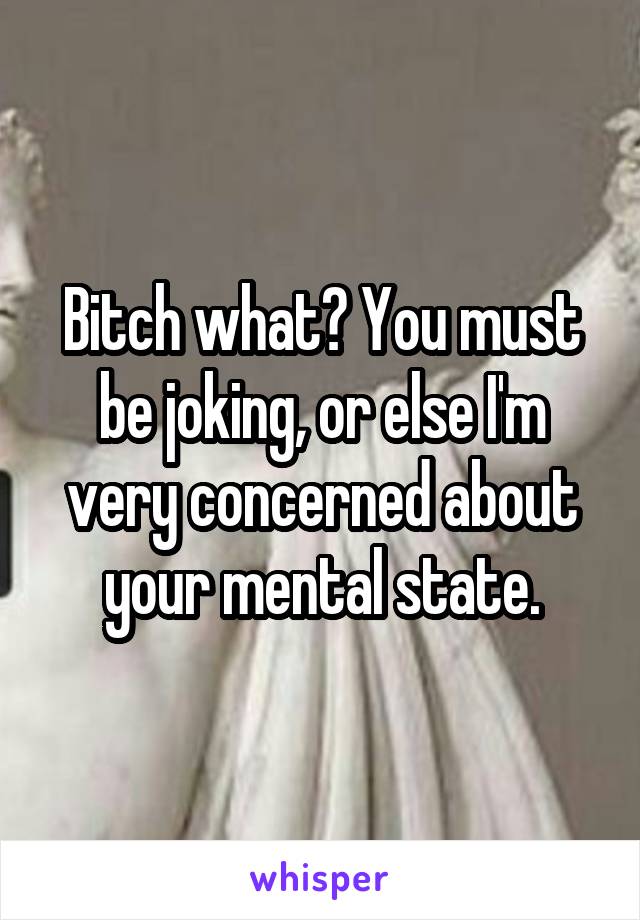 Bitch what? You must be joking, or else I'm very concerned about your mental state.