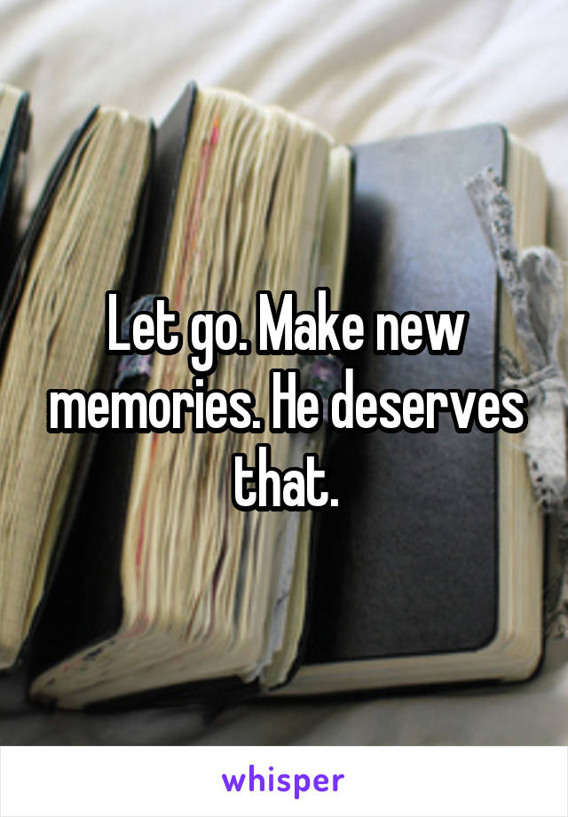 Let go. Make new memories. He deserves that.