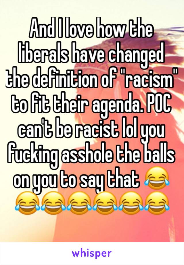 And I love how the liberals have changed the definition of "racism" to fit their agenda. POC can't be racist lol you fucking asshole the balls on you to say that 😂😂😂😂😂😂😂