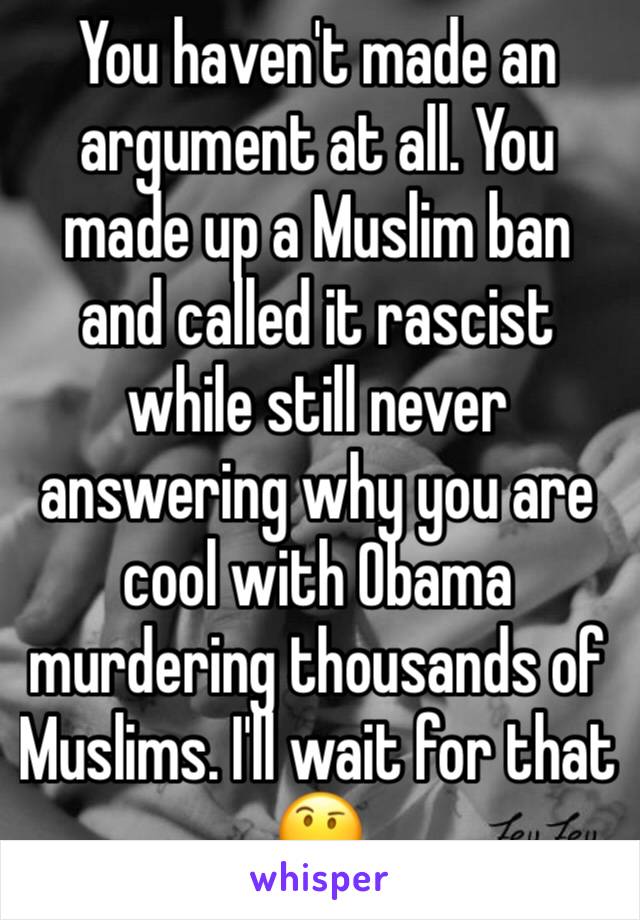 You haven't made an argument at all. You made up a Muslim ban and called it rascist while still never answering why you are cool with Obama murdering thousands of Muslims. I'll wait for that 🤔