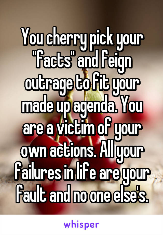 You cherry pick your "facts" and feign outrage to fit your made up agenda. You are a victim of your own actions. All your failures in life are your fault and no one else's.