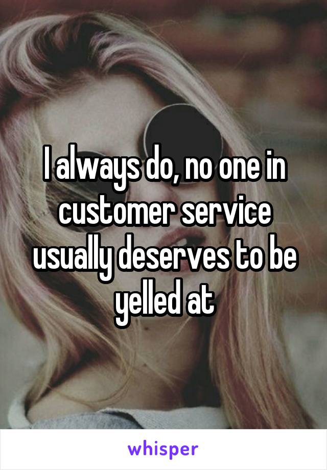I always do, no one in customer service usually deserves to be yelled at