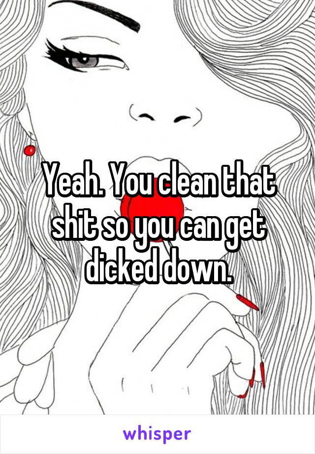 Yeah. You clean that shit so you can get dicked down.