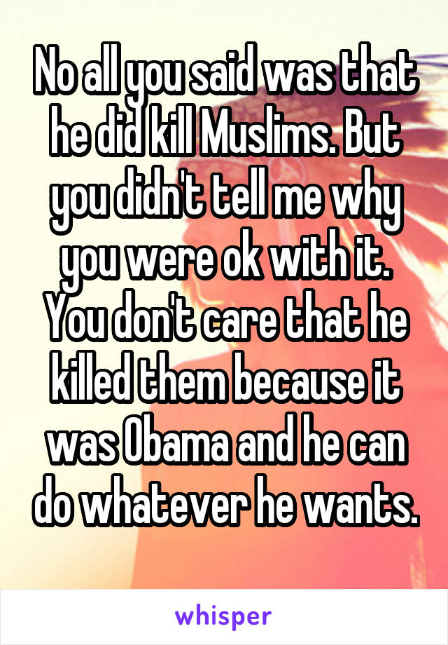 No all you said was that he did kill Muslims. But you didn't tell me why you were ok with it. You don't care that he killed them because it was Obama and he can do whatever he wants. 