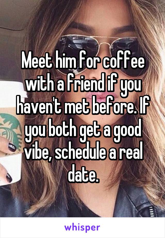Meet him for coffee with a friend if you haven't met before. If you both get a good vibe, schedule a real date.