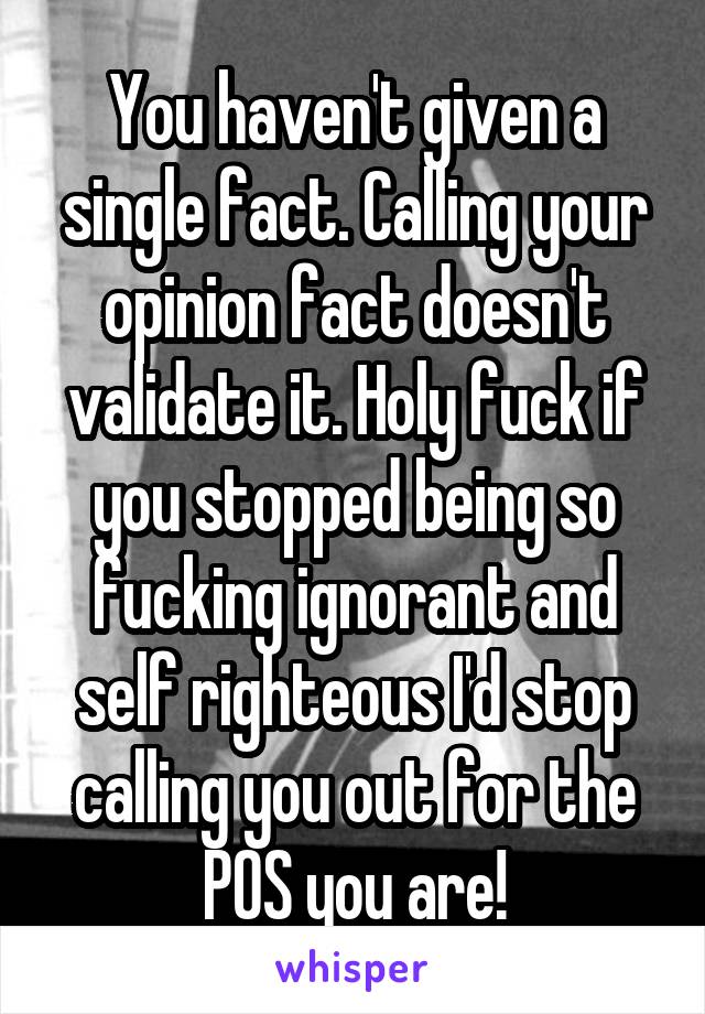 You haven't given a single fact. Calling your opinion fact doesn't validate it. Holy fuck if you stopped being so fucking ignorant and self righteous I'd stop calling you out for the POS you are!