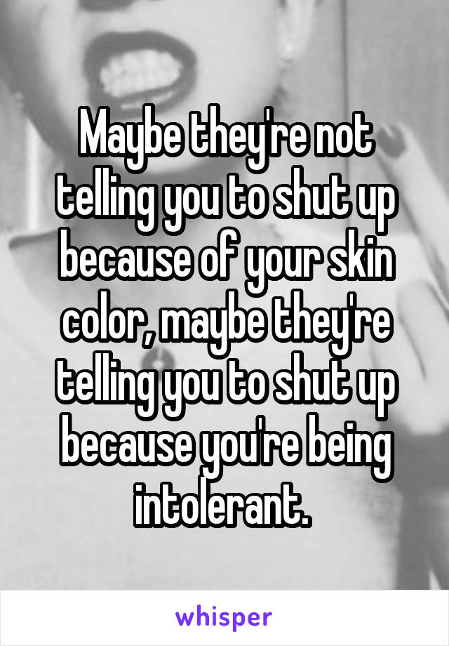 Maybe they're not telling you to shut up because of your skin color, maybe they're telling you to shut up because you're being intolerant. 