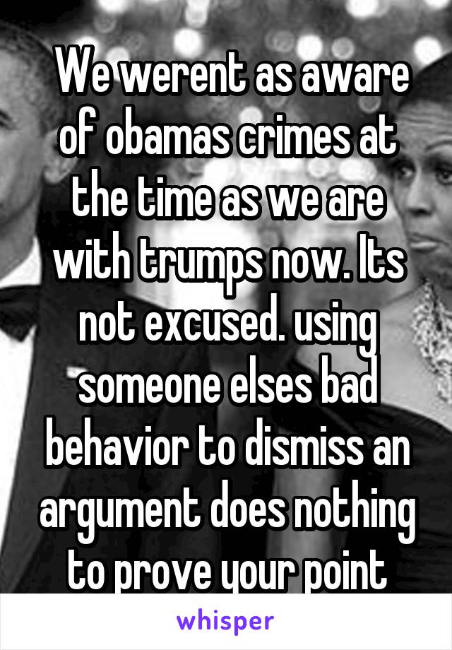  We werent as aware of obamas crimes at the time as we are with trumps now. Its not excused. using someone elses bad behavior to dismiss an argument does nothing to prove your point