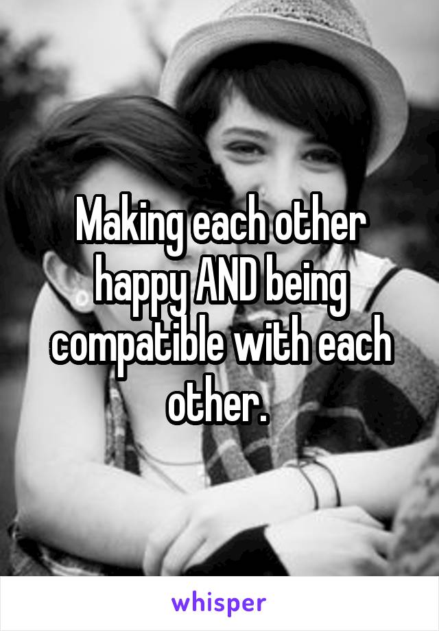 Making each other happy AND being compatible with each other. 