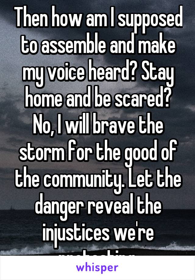 Then how am I supposed to assemble and make my voice heard? Stay home and be scared? No, I will brave the storm for the good of the community. Let the danger reveal the injustices we're protesting.