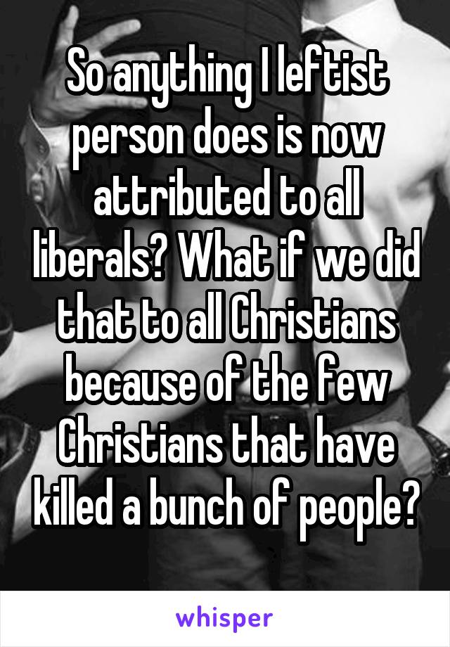 So anything I leftist person does is now attributed to all liberals? What if we did that to all Christians because of the few Christians that have killed a bunch of people? 