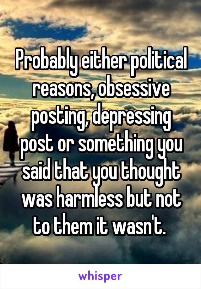 Probably either political reasons, obsessive posting, depressing post or something you said that you thought was harmless but not to them it wasn't. 